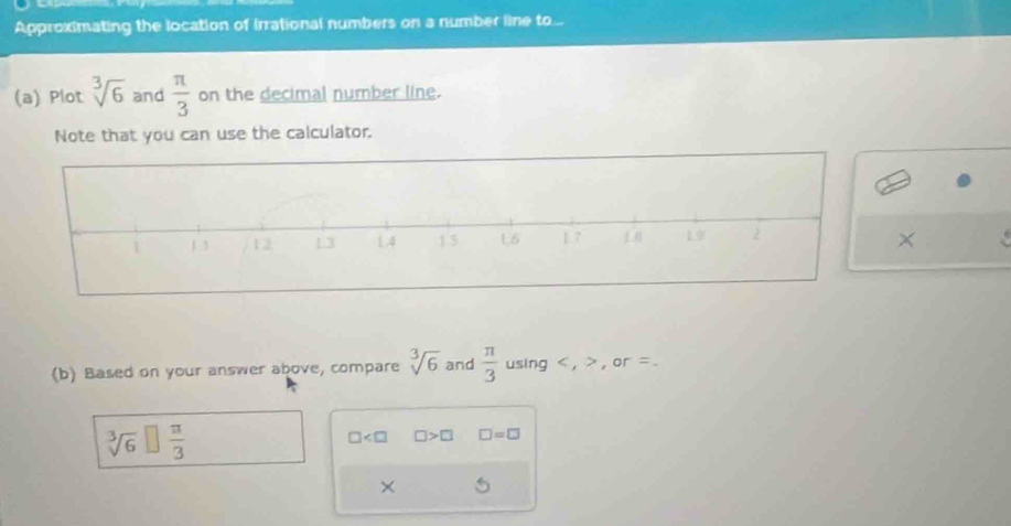 Approximating the location of irrational numbers on a number line to... 
(a) Plot sqrt[3](6) and  π /3  on the decimal number line. 
Note that you can use the calculator. 
× 
(b) Based on your answer above, compare sqrt[3](6) and  π /3  using , , or =.
sqrt[3](6) □  π /3 
□ □ >□ □ =□
×