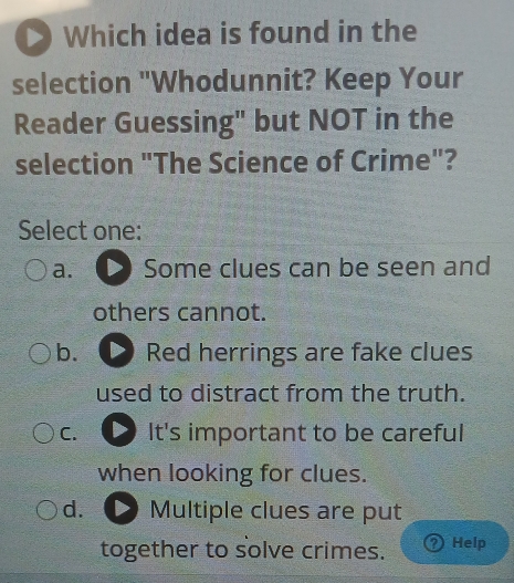 Which idea is found in the
selection "Whodunnit? Keep Your
Reader Guessing" but NOT in the
selection "The Science of Crime"?
Select one:
a. Some clues can be seen and
others cannot.
b. Red herrings are fake clues
used to distract from the truth.
C. It's important to be careful
when looking for clues.
d. Multiple clues are put
together to solve crimes. D Help