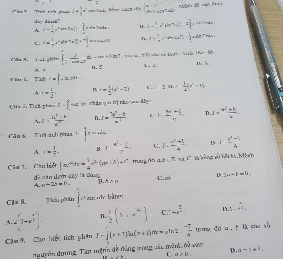 A frac 2-1.
Câu 2. Tính tích phân I=∈tlimits _0^((π)x^2)cos 2rdr bằng cách đặt beginarrayl u=x^2 dr=cos 2xdrendarray. -  Mệnh đễ nào dưới
đây đúng?
A. I= 1/2 x^2sin 2x|_0^((π)-∈tlimits _0^1xsin 2xdx. B. I=frac 1)2x^2sin 2x|_0^((π)-2∈tlimits _0^(π)xsin 2xdx.
C. I=frac 1)2x^2sin 2x|_0^((π)+2∈tlimits _0^(π)xsin 2xdx. D. I=frac 1)2x^2sin 2x|_0^((π)+∈t _0^xxsin 2)xsin 2xdx.
Câu 3. Tích phân ∈tlimits _0^((frac π)4) x/1+cos 2x dx=aπ +bln 2 , với a , ở là các số thực . Tính 16a-8b
A. 4. B. 5. C. 2. D. 3.
Câu 4. Tính I=∈tlimits _1^(exln xdx.
A. I=frac 1)2.
B. I= 1/2 (e^2-2). C. I=2.D.I= 1/4 (e^2+1).
Câu 5. Tích phân I=∈tlimits _(-1)^23xe^xdx nhận giá trị nào sau đây:
A. I= (3e^3+6)/e^(-1) . B. I= (3e^3-6)/e^(-1) . C. I= (3e^3+6)/e . D. I= (3e^3+6)/-e .
Câu 6. Tính tích phân I=∈tlimits _1^(exln xdx.
A. I=frac 1)2.
B. I= (e^2-2)/2 . C. I= (e^2+1)/4 . D. I= (e^2-1)/4 .
Câu 7. Cho biết ∈t xe^(2x)dx= 1/4 e^(2x)(ax+b)+C , trong đó a,b∈ Z và C là hằng số bắt kì. Mệnh
đề nào dưới đây là đúng.
A. a+2b=0. B. b>a. C. ab. D. 2a+b=0.
Câu 8. Tích phân ∈tlimits _0^((frac π)2)e^xsin xdx bằng:
D. 1-e^(frac π)2.
A. 2(1+e^(frac x)2).
B.  1/2 (1+e^(frac x)2). C. 1+e^(frac π)2.
Câu 9. Cho biết tích phân I=∈tlimits _0^(1(x+2)ln (x+1)dx=aln 2+frac -7)b trong đó a、b là cacshat o
nguyên dương. Tìm mệnh đề đúng trong các mệnh đề sau:
R a
C. a>b.
D. a=b+3.