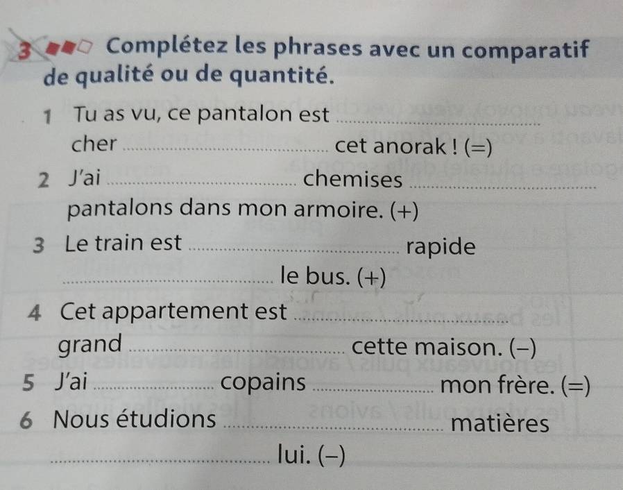 3 ■-□ Complétez les phrases avec un comparatif 
de qualité ou de quantité. 
1 Tu as vu, ce pantalon est_ 
cher_ cet anorak ! (=) 
2 J’ai _chemises_ 
pantalons dans mon armoire. (+) 
3 Le train est_ 
rapide 
_le bus. (+) 
4 Cet appartement est_ 
grand _cette maison. (-) 
5 J’ai _copains _mon frère. (=) 
6 Nous étudions _matières 
_lui. (-)