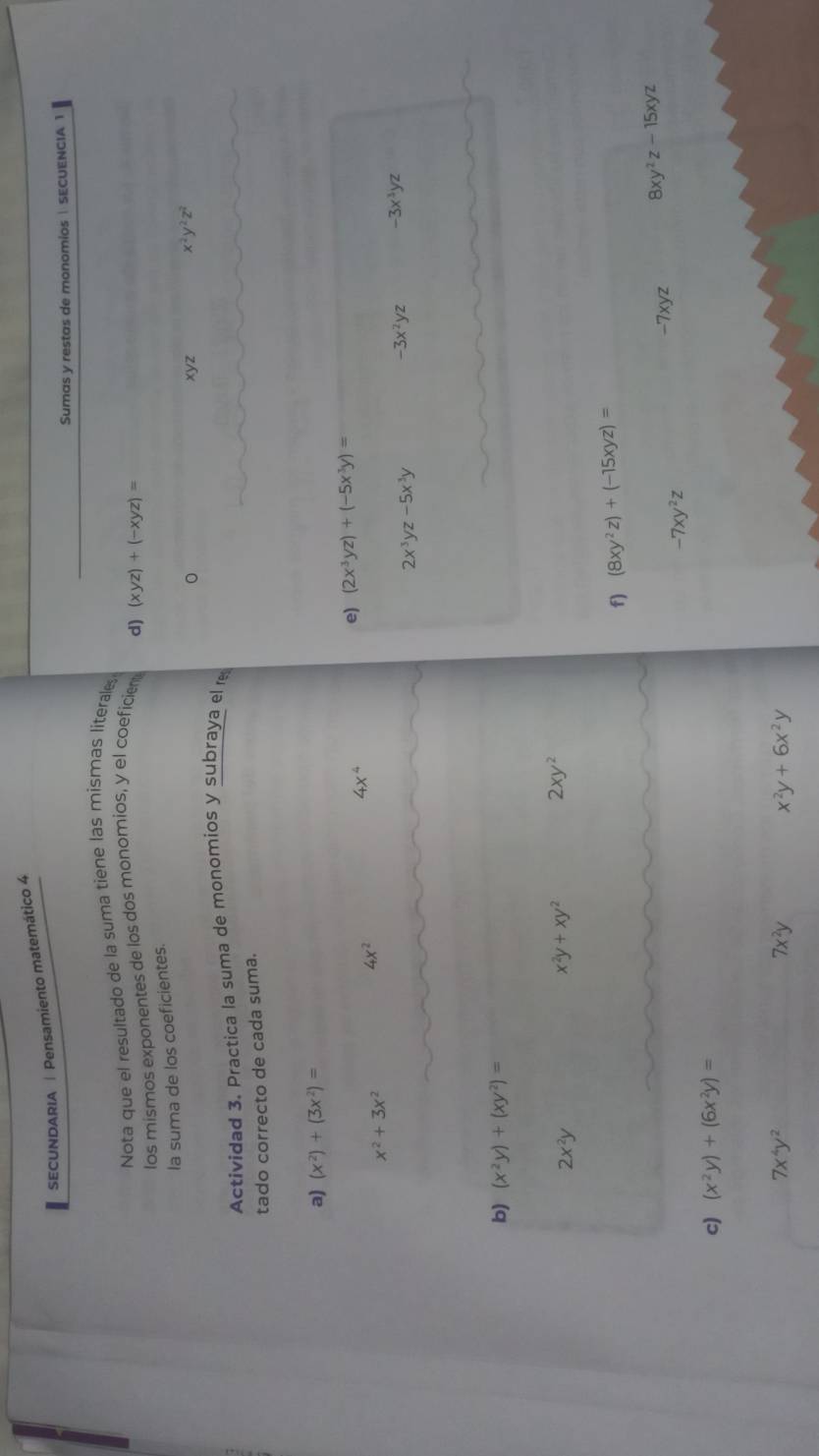 SECUNDARIA | Pensamiento matemático 4 
Sumas y restas de monomios | SECUENCIA 1 
Nota que el resultado de la suma tiene las mismas literale 
los mismos exponentes de los dos monomios, y el coeficien d) (xyz)+(-xyz)=
la suma de los coeficientes. 
。 xyz 
Actividad 3. Practica la suma de monomios y subraya el r x^2y^2z^2
tado correcto de cada suma. 
a) (x^2)+(3x^2)=
e) (2x^3yz)+(-5x^3y)=
x^2+3x^2
4x^2
4x^4
2x^3yz-5x^3y
-3x^2yz -3x^3yz
b) (x^2y)+(xy^2)=
2x^2y
x^2y+xy^2 2xy^2
f) (8xy^2z)+(-15xyz)=
-7xyz 8xy^2z-15xyz
-7xy^2z
c) (x^2y)+(6x^2y)=
7x^4y^2
7x^2y
x^2y+6x^2y