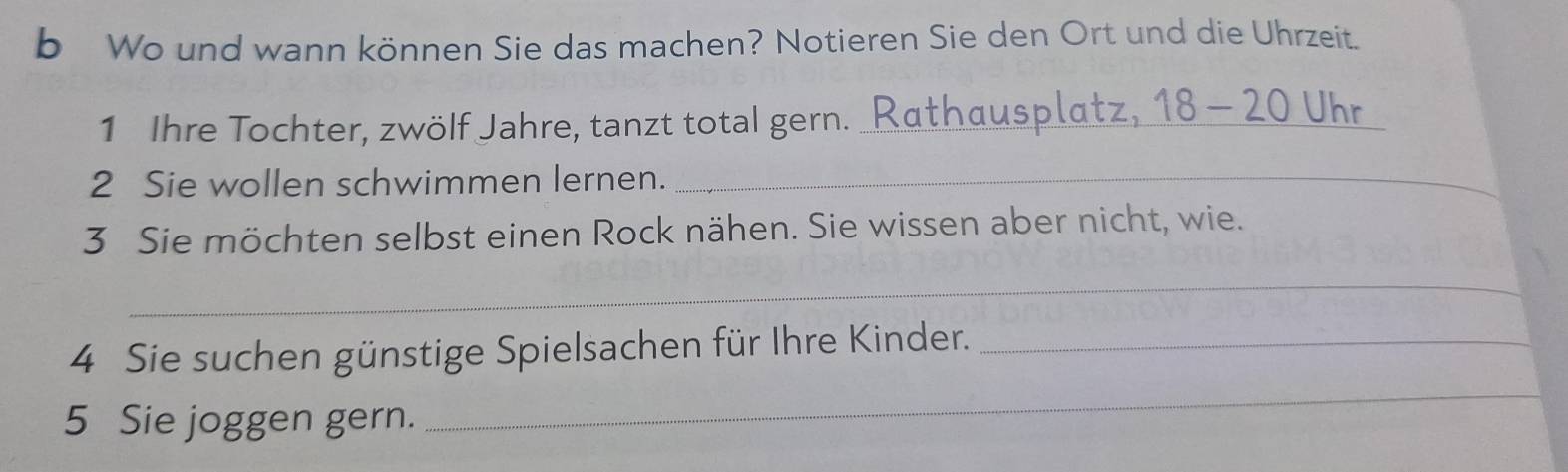 Wo und wann können Sie das machen? Notieren Sie den Ort und die Uhrzeit. 
1 Ihre Tochter, zwölf Jahre, tanzt total gern. _Rathausplatz, 18 - 20 Uhr 
2 Sie wollen schwimmen lernen._ 
3 Sie möchten selbst einen Rock nähen. Sie wissen aber nicht, wie. 
_ 
4 Sie suchen günstige Spielsachen für Ihre Kinder._ 
5 Sie joggen gern. 
_