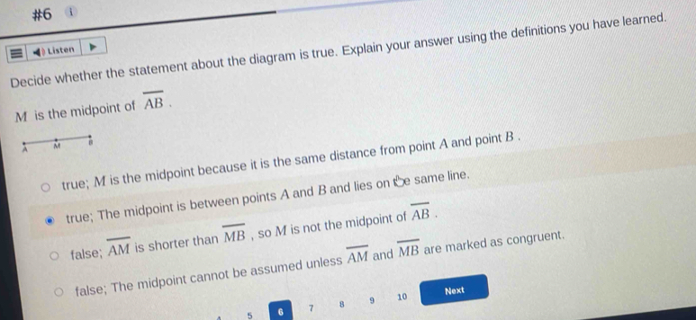 #6 i
Decide whether the statement about the diagram is true. Explain your answer using the definitions you have learned.
# Listen
M is the midpoint of overline AB.
true; M is the midpoint because it is the same distance from point A and point B.
true; The midpoint is between points A and B and lies on e same line.
false; overline AM is shorter than overline MB , so M is not the midpoint of overline AB.
false; The midpoint cannot be assumed unless overline AM and overline MB are marked as congruent.
5 6 7 8 9 10
Next