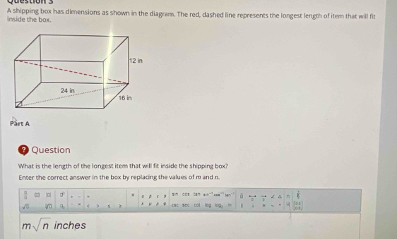 A shipping box has dimensions as shown in the diagram. The red, dashed line represents the longest length of item that will fit 
inside the box. 
Part A 
* Question 
What is the length of the longest item that will fit inside the shipping box? 
Enter the correct answer in the box by replacing the values of m and n.
 □ /□   ( |a| □° 、 x beta sin cos tan sin^(-1)cos^(-1)tan^(-1) 6overleftrightarrow uvector v ∠ △ n  π /4 
sqrt(□ ) □ □ < csc sec cal log log _2 n [1 in° y beginbmatrix 0&1 0&3endbmatrix
msqrt(n) inches