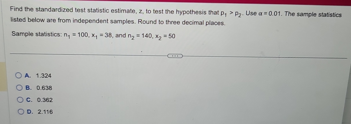 Find the standardized test statistic estimate, z, to test the hypothesis that p_1>p_2. Use alpha =0.01. The sample statistics
listed below are from independent samples. Round to three decimal places.
Sample statistics: n_1=100, x_1=38 , and n_2=140, x_2=50
A. 1.324
B. 0.638
C. 0.362
D. 2.116