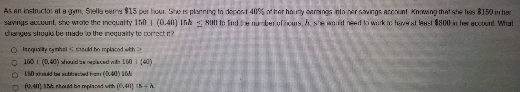 As an instructor at a gym, Stella earns $15 per hour. She is planning to deposit 40% of her hourly earnings into her savings account. Knowing that she has $150 in her
savings account, she wrote the inequality 150+(0.40)15h≤ 800 to find the number of hours, , she would need to work to have at least $800 in her account. What
changes should be made to the inequality to correct it?
Inequality symbol ≤ should be replaced with >
150+(0.40) should be replaced with 150+(40)
150 should be subtracted from (0.40) 15h
(0.40) 15h should be replaced with (0.40)15+h