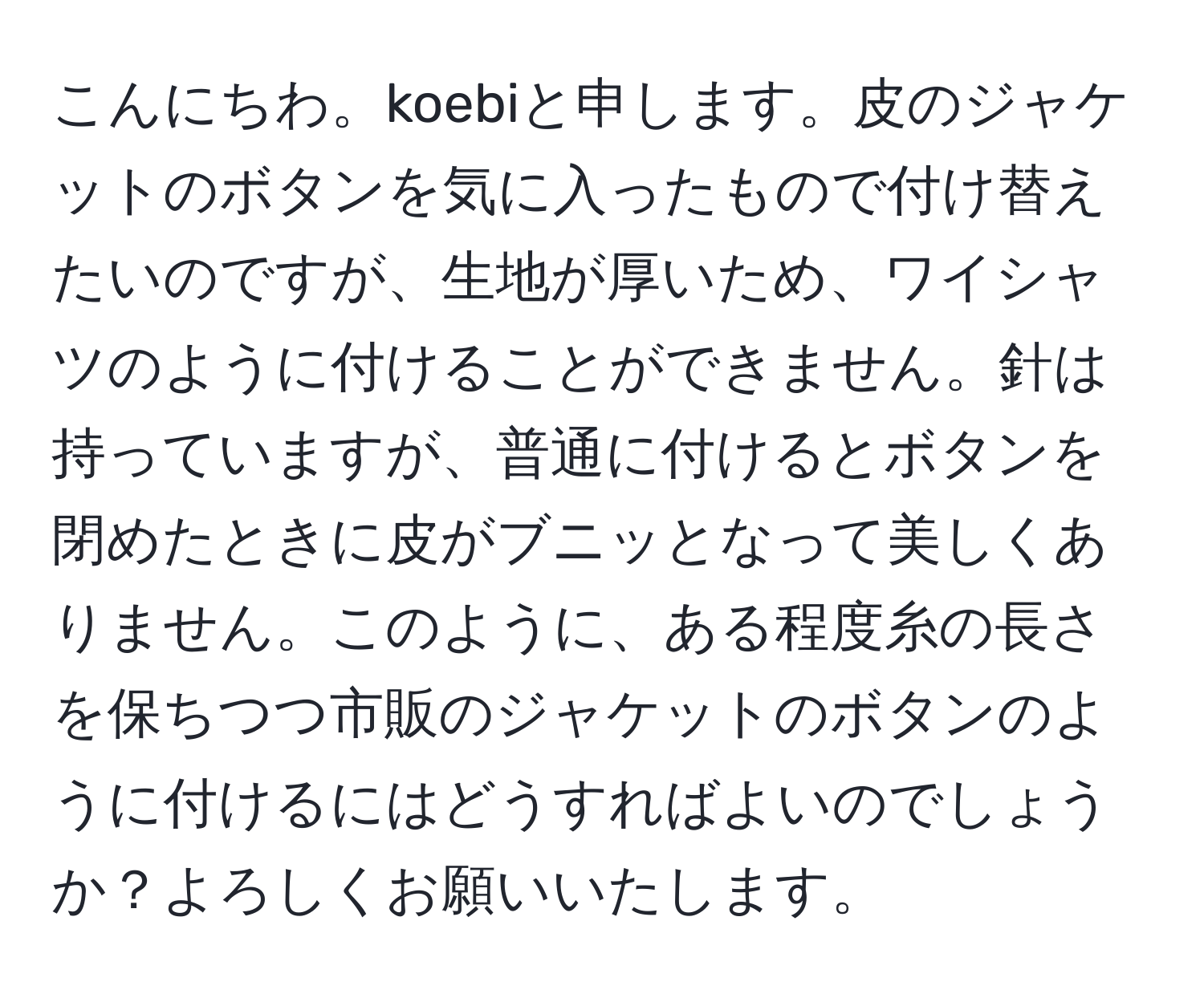 こんにちわ。koebiと申します。皮のジャケットのボタンを気に入ったもので付け替えたいのですが、生地が厚いため、ワイシャツのように付けることができません。針は持っていますが、普通に付けるとボタンを閉めたときに皮がブニッとなって美しくありません。このように、ある程度糸の長さを保ちつつ市販のジャケットのボタンのように付けるにはどうすればよいのでしょうか？よろしくお願いいたします。