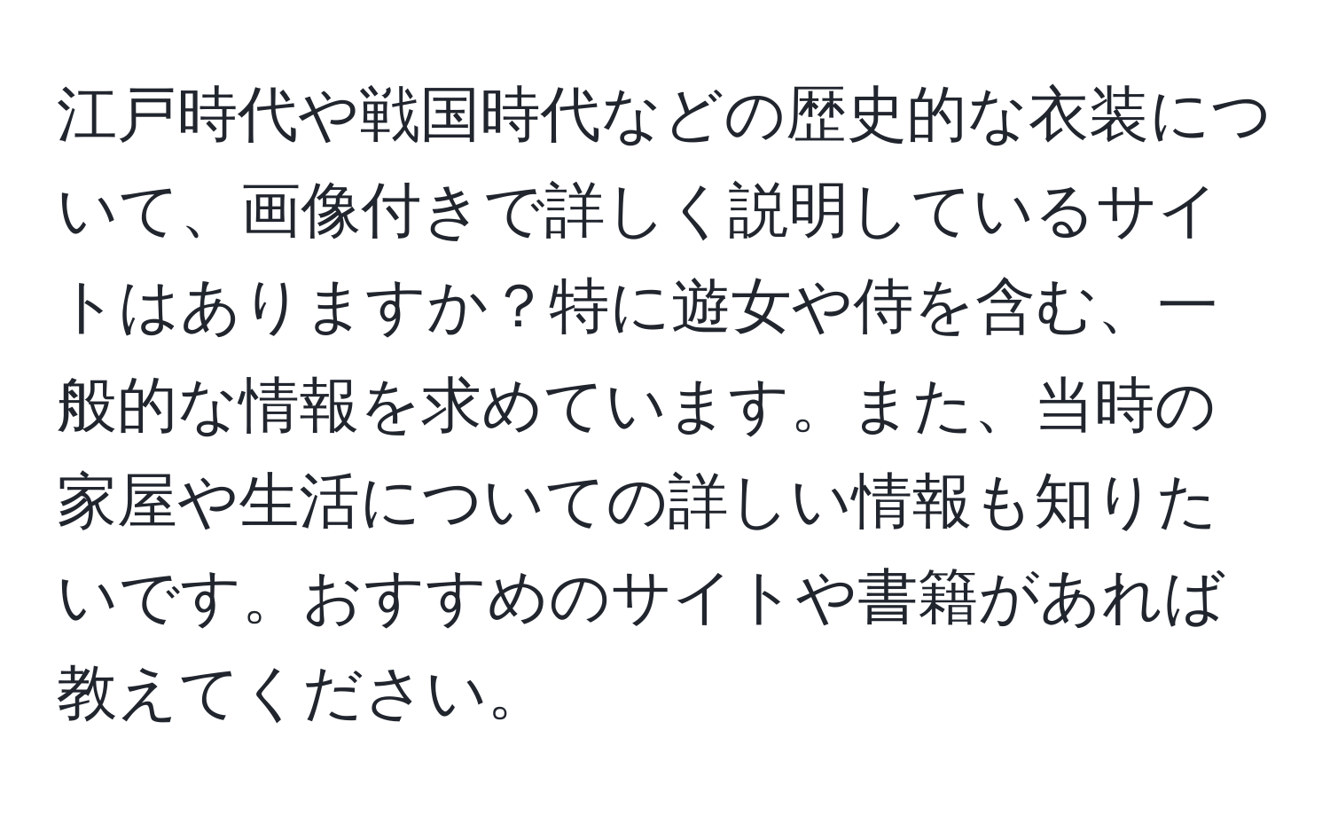 江戸時代や戦国時代などの歴史的な衣装について、画像付きで詳しく説明しているサイトはありますか？特に遊女や侍を含む、一般的な情報を求めています。また、当時の家屋や生活についての詳しい情報も知りたいです。おすすめのサイトや書籍があれば教えてください。