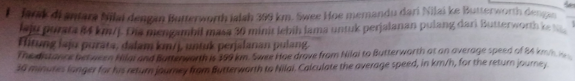 Jarsk di antara Nilai dengan Butterworth ialsh 399 km. Swee Hoe memandu dari Nilai ke Butterworth dengan 
laju purara 84 km/j. Dia mengambil masa 30 minit lebih lama untuk perjalanan pulang dari Butterworth ket 
fitung laju puräta, dalam km/j, untuk perjalanan pulang. 
The distance bet ween Hilai and Butterworth is 399 km. Swee Hoe drove from Nilai to Butterworth at an average speed of 24 km
36 minutes langer for his return journey from Butterworth to Nilai. Calculate the average speed, in km/h, for the return journey