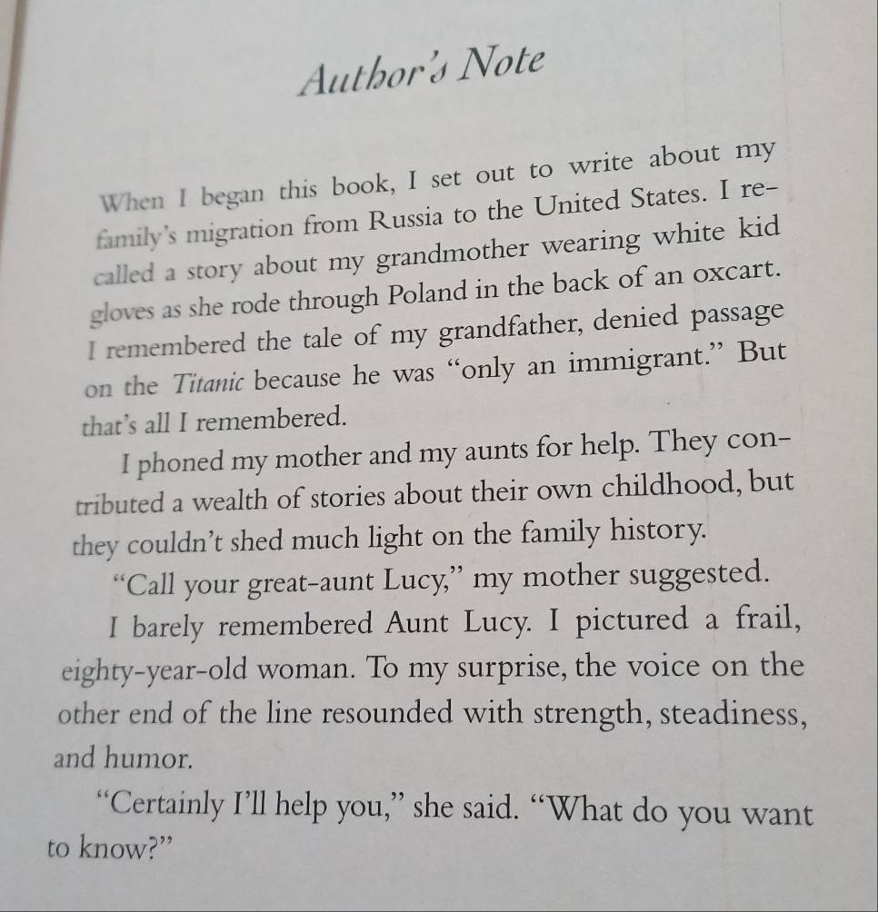 Author's Note 
When I began this book, I set out to write about my 
family's migration from Russia to the United States. I re- 
called a story about my grandmother wearing white kid 
gloves as she rode through Poland in the back of an oxcart. 
I remembered the tale of my grandfather, denied passage 
on the Titanic because he was “only an immigrant.” But 
that’s all I remembered. 
I phoned my mother and my aunts for help. They con-- 
tributed a wealth of stories about their own childhood, but 
they couldn’t shed much light on the family history. 
“Call your great-aunt Lucy,” my mother suggested. 
I barely remembered Aunt Lucy. I pictured a frail, 
eighty-year-old woman. To my surprise, the voice on the 
other end of the line resounded with strength, steadiness, 
and humor. 
“Certainly I’ll help you,” she said. “What do you want 
to know?”