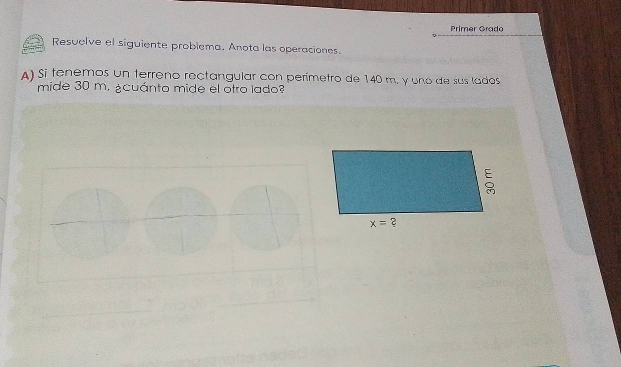 Primer Grado
Resuelve el siguiente problema. Anota las operaciones.
) Si tenemos un terreno rectangular con perímetro de 140 m, y uno de sus lados
mide 30 m, ¿cuánto mide el otro lado?