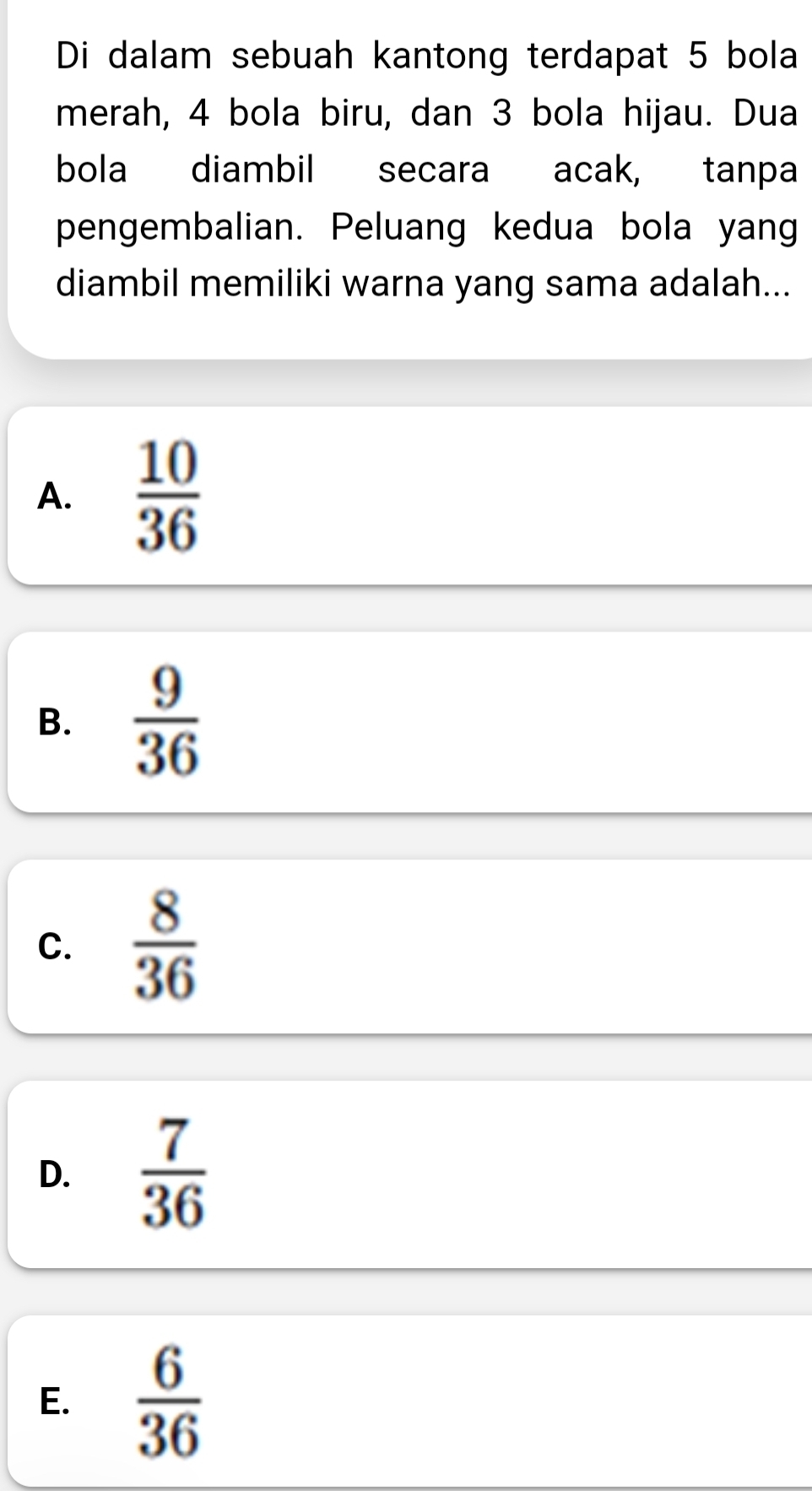 Di dalam sebuah kantong terdapat 5 bola
merah, 4 bola biru, dan 3 bola hijau. Dua
bola diambil secara acak, tanpa
pengembalian. Peluang kedua bola yang
diambil memiliki warna yang sama adalah...
A.  10/36 
B.  9/36 
C.  8/36 
D.  7/36 
E.  6/36 