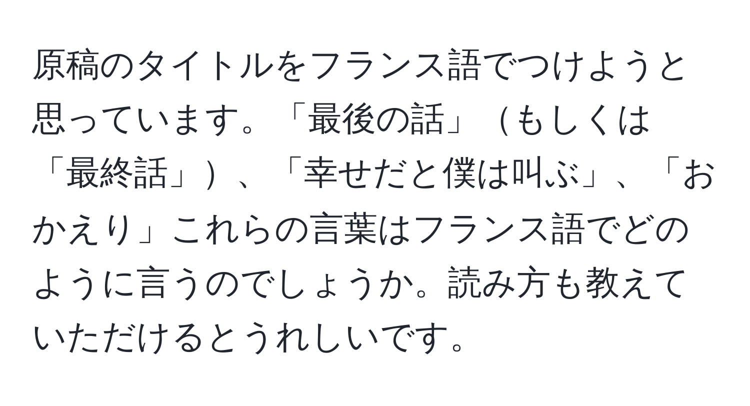 原稿のタイトルをフランス語でつけようと思っています。「最後の話」もしくは「最終話」、「幸せだと僕は叫ぶ」、「おかえり」これらの言葉はフランス語でどのように言うのでしょうか。読み方も教えていただけるとうれしいです。