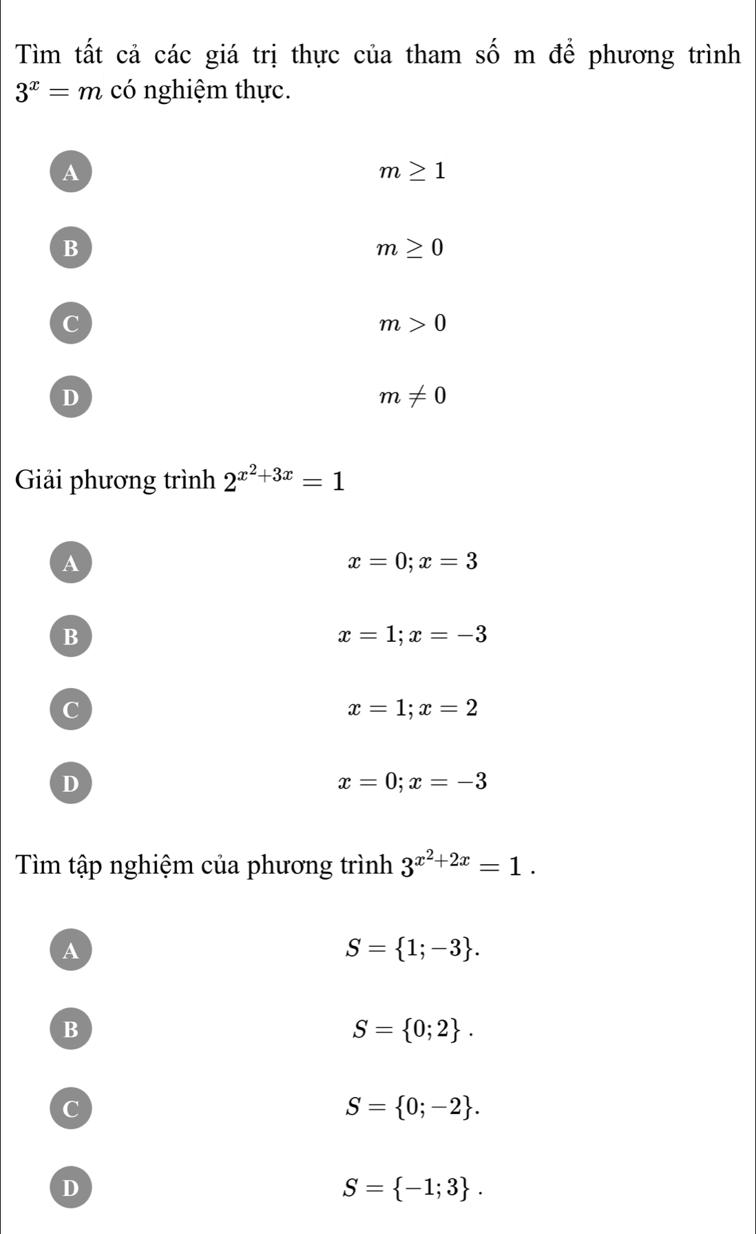 Tìm tất cả các giá trị thực của tham số m để phương trình
3^x=m có nghiệm thực.
A
m≥ 1
B
m≥ 0
C
m>0
D
m!= 0
Giải phương trình 2^(x^2)+3x=1
A
x=0; x=3
B
x=1; x=-3
C
x=1;x=2
D
x=0; x=-3
Tìm tập nghiệm của phương trình 3^(x^2)+2x=1.
A
S= 1;-3.
B
S= 0;2.
c
S= 0;-2.
D
S= -1;3.