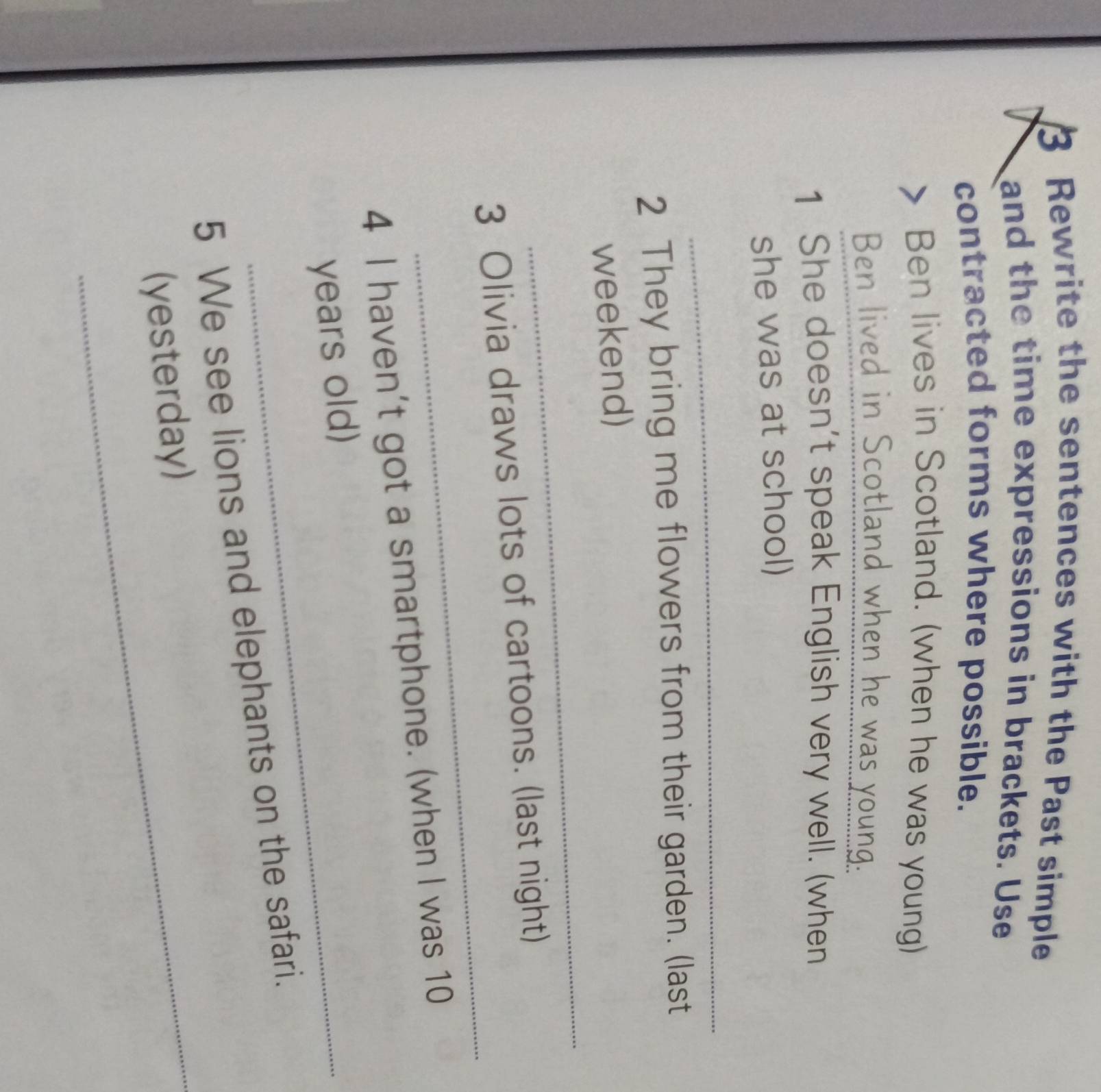 Rewrite the sentences with the Past simple 
and the time expressions in brackets. Use 
contracted forms where possible. 
Ben lives in Scotland. (when he was young) 
Ben lived in Scotland when he was young. 
1 She doesn't speak English very well. (when 
she was at school) 
_ 
2 They bring me flowers from their garden. (last 
_ 
weekend) 
_ 
3 Olivia draws lots of cartoons. (last night) 
4 I haven’t got a smartphone. (when I was 10
years old) 
_ 
5 We see lions and elephants on the safari. 
(yesterday)