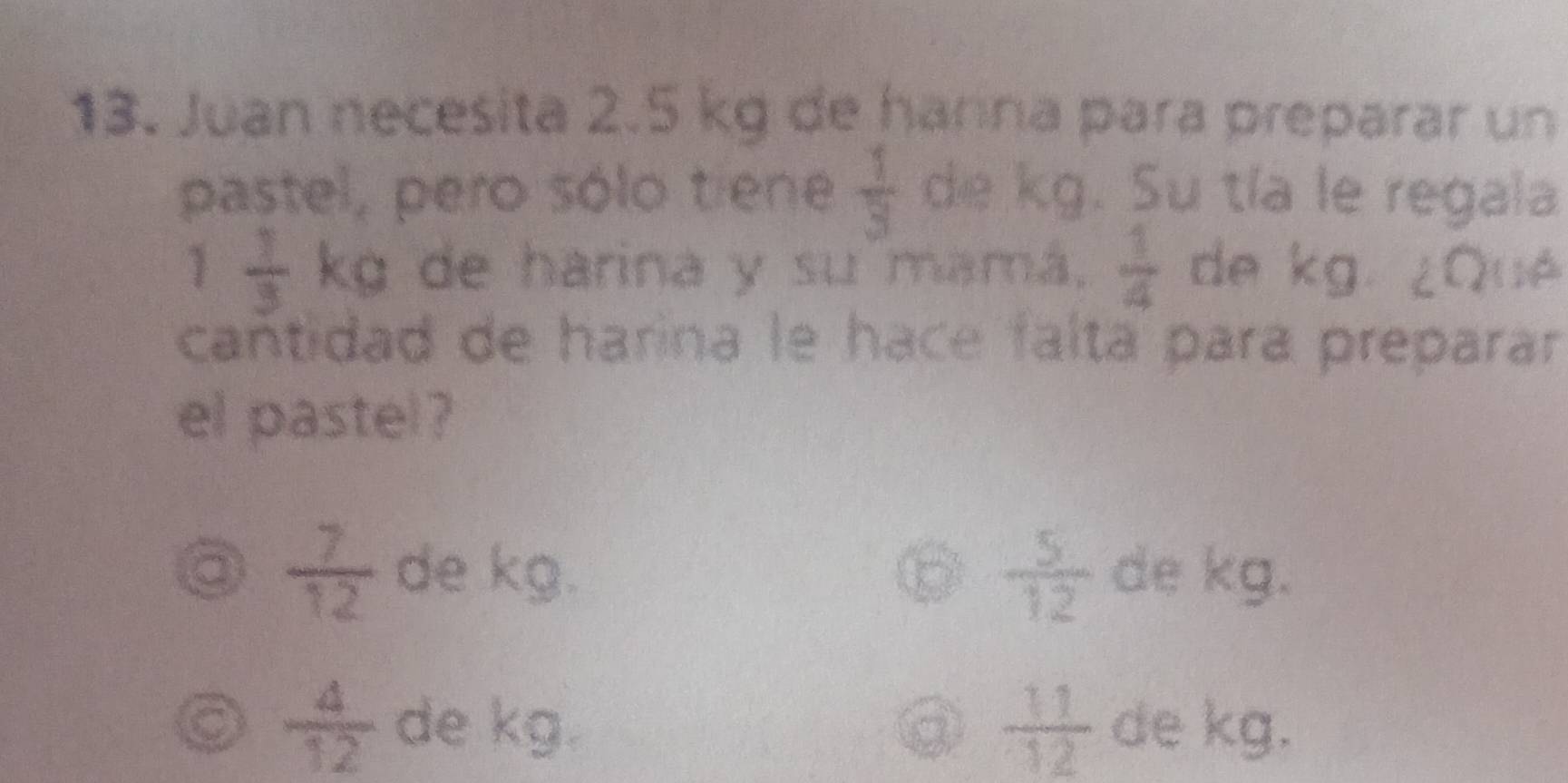 Juan necesita 2.5 kg de hanna para preparar un
pastel, pero sólo tiene  1/3  de kg. Su tía le regala
1  1/3  kg de harina y su mamá,  1/4  de kg. ¿Qué
cañtidad de harina le hace falta para preparar
el pastel?
 5/12 
a  7/12  de P= x|x=x^2 de kg.
 11/12 
a  4/12  de 55° de kg.