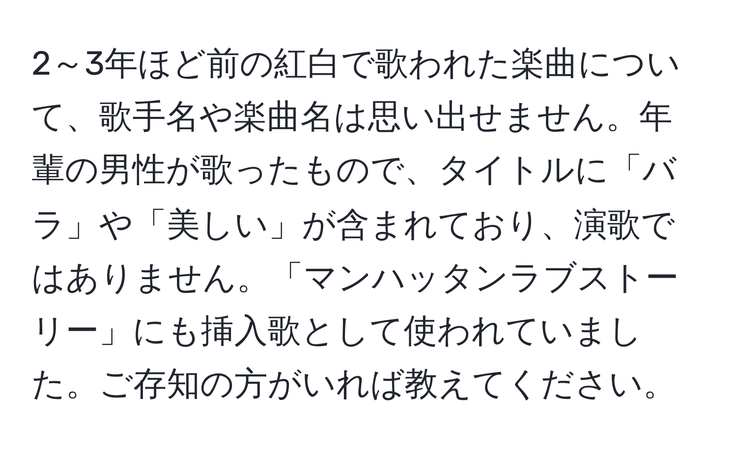 2～3年ほど前の紅白で歌われた楽曲について、歌手名や楽曲名は思い出せません。年輩の男性が歌ったもので、タイトルに「バラ」や「美しい」が含まれており、演歌ではありません。「マンハッタンラブストーリー」にも挿入歌として使われていました。ご存知の方がいれば教えてください。