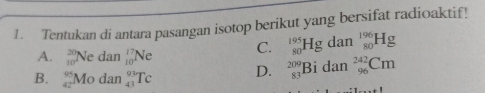 Tentukan di antara pasangan isotop berikut yang bersifat radioaktif!
C. _(80)^(195)Hgdan_(80)^(196)Hg
A. beginarrayr 20 10endarray Ne dan _(10)^(17)Ne
B. beginarrayr 95 42endarray Mo dan _(43)^(93)Tc
D. _(83)^(209)Bidan_(96)^(242)Cm