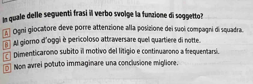 In quale delle seguenti frasi il verbo svolge la funzione di soggetto?
A] Ogni giocatore deve porre attenzione alla posizione dei suoi compagni di squadra.
B] Al giorno d’oggi è pericoloso attraversare quel quartiere di notte.
Dimenticarono subito il motivo del litigio e continuarono a frequentarsi.
D] Non avrei potuto immaginare una conclusione migliore.