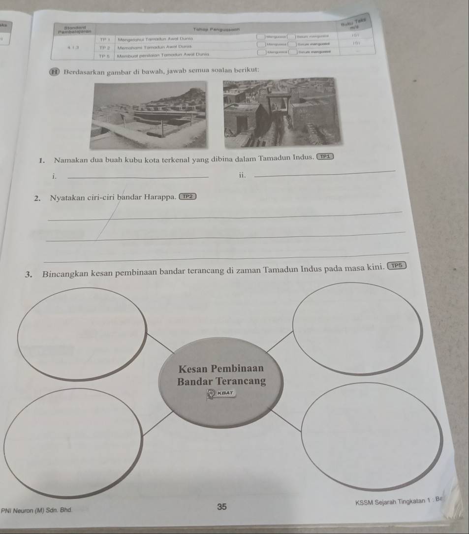 Mak Taks
B Bandard Tahop Penguasoon
r/ 1
Pembslajoran
TP'I Mongelatui Tamartun Awal Dunia ] Mmyu; [ T Selum mengureie 0
4 13 TP2 Memahami Tamadun Awat Duria   (  Bstum menguase
TP5 Membual penilaian Tamadun Awal Dunia  Mangu( | latum mengue
H Berdasarkan gambar di bawah, jawab semua soalan berikut:
1. Namakan dua buah kubu kota terkenal yang dibina dalam Tamadun Indus. C
i. _ii.
_
2. Nyatakan ciri-ciri bandar Harappa. C2
_
_
_
3. Bincangkan kesan pembinaan bandar terancang di zaman Tamadun Indus pada masa kini. (15
PNI Neuron (M) Sdn. Bhd.