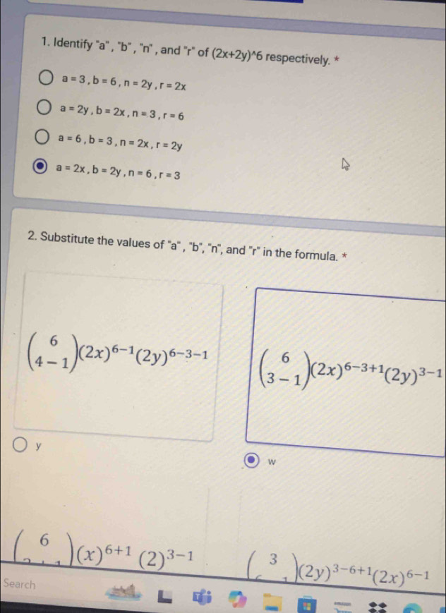 Identify '' a '' , '' b '' , ''n'' , and ''r" of (2x+2y)^wedge 6 respectively. *
a=3, b=6, n=2y, r=2x
a=2y, b=2x, n=3, r=6
a=6, b=3, n=2x, r=2y
a a=2x, b=2y, n=6, r=3
2. Substitute the values of '' a '' , '' b '', ' n '', and '' r ' in the formula. *
beginpmatrix 6 4-1endpmatrix (2x)^6-1(2y)^6-3-1 beginpmatrix 6 3-1endpmatrix (2x)^6-3+1(2y)^3-1
y
w
beginpmatrix 6 2+1endpmatrix (x)^6+1(2)^3-1 beginpmatrix 3 6endpmatrix (2y)^3-6+1(2x)^6-1
Search