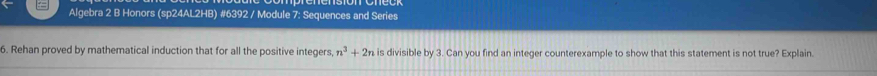 Algebra 2 B Honors (sp24AL2HB) #6392 / Module 7: Sequences and Series 
6. Rehan proved by mathematical induction that for all the positive integers n^3+2n is divisible by 3. Can you find an integer counterexample to show that this statement is not true? Explain.