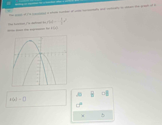 Wilting so aquation for a function after a vertic: 
The graph of is translated a whole number of units horizontally and vertically to obtain the graph of k. 
The function / is defined by f(x)=- 1/2 x^2. 
Write down the expression for k(x).
sqrt(□ )  □ /□   □  □ /□  
k(x)=□
×