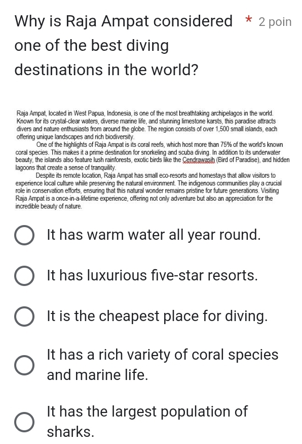 Why is Raja Ampat considered * 2 poin
one of the best diving
destinations in the world?
Raja Ampat, located in West Papua, Indonesia, is one of the most breathtaking archipelagos in the world.
Known for its crystal-clear waters, diverse marine life, and stunning limestone karsts, this paradise attracts
divers and nature enthusiasts from around the globe. The region consists of over 1,500 small islands, each
offering unique landscapes and rich biodiversity.
One of the highlights of Raja Ampat is its coral reefs, which host more than 75% of the world's known
coral species. This makes it a prime destination for snorkeling and scuba diving. In addition to its underwater
beauty, the islands also feature lush rainforests, exotic birds like the Cendrawasih (Bird of Paradise), and hidden
lagoons that create a sense of tranquility.
Despite its remote location, Raja Ampat has small eco-resorts and homestays that allow visitors to
experience local culture while preserving the natural environment. The indigenous communities play a crucial
role in conservation efforts, ensuring that this natural wonder remains pristine for future generations. Visiting
Raja Ampat is a once-in-a-lifetime experience, offering not only adventure but also an appreciation for the
incredible beauty of nature.
It has warm water all year round.
It has luxurious five-star resorts.
It is the cheapest place for diving.
It has a rich variety of coral species
and marine life.
It has the largest population of
sharks.