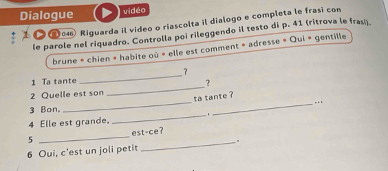 Dialogue vidéo 
Ω046 Riguarda il video o riascolta il dialogo e completa le frasi con 
le parole nel riquadro. Controlla poi rileggendo il testo di p. 41 (ritrova le frasi). 
brune * chien * habite où * elle est comment * adresse » Qui * gentille 
_ 
？ 
_ 
1 Ta tante 
? 
_ 
2 Quelle est son 
ta tante ? 
_.. 
3 Bon, 
4 Elle est grande, 
_ 
_ 
est-ce? 
5 
_. 
6 Oui, c'est un joli petit