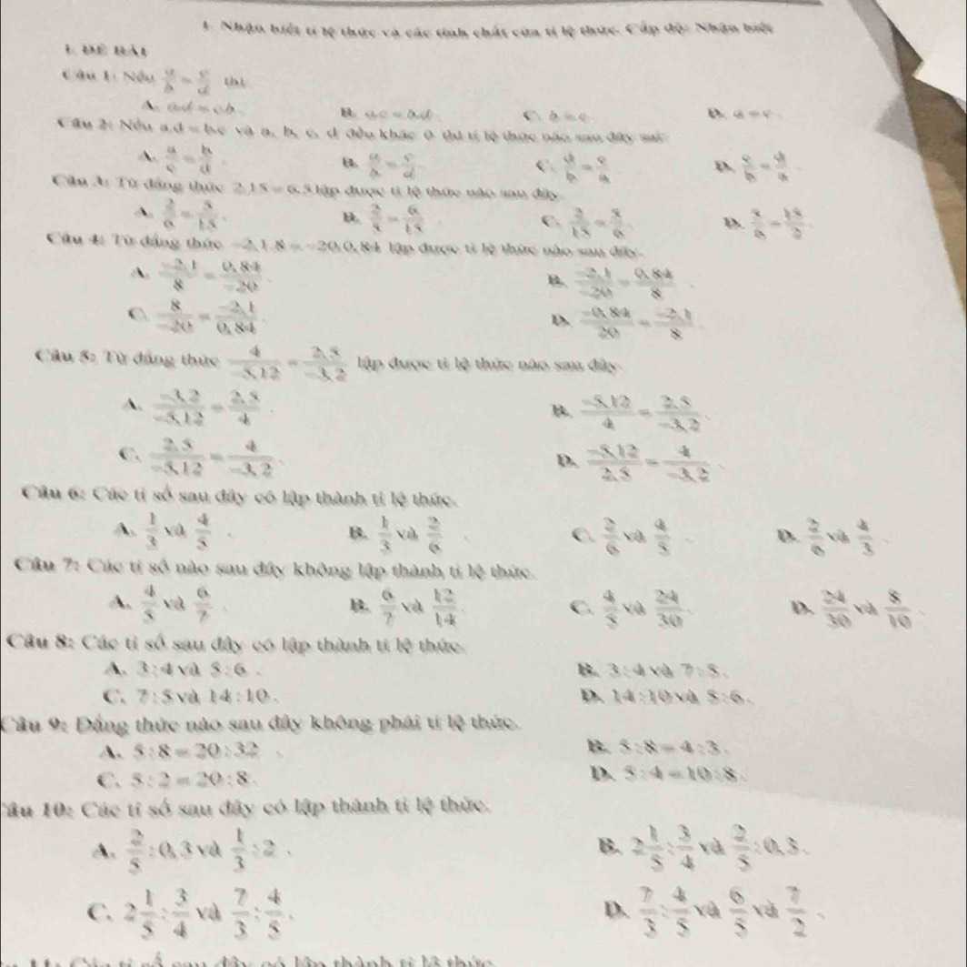 Nhận biết tí lệ thức và các tính chất cùa tỉ lệ thức. Cấp độ: Nhận biết
L Để lày
C âu 1: Nều frac gh v/d = v/d  th)
ad=ab
D.
B BC=alpha d C b=c q_1=q^2=
âu 2: Nều a vt=thv 1  và n, bự c, d đều khác 0 tư t lệ thức nào sau đấy sac
A.  a/c = b/d 
8.  a/b = S/d   4/b = 9/a   9/b = 4/a 
C.
D.
Cân A: Từ đẳng thức 2.15=6.3 đập được ti lệ thức nào sau đây
A  2/a = 5/15 .
b  2/5 = 6/15 
C.  3/18 = x/6 . D.  x/6 - 18/2 
Câu 4: Từ đẳng thức −2,1.8 =20 84 lập được tỉ lệ thức nào sau đấy
A.  (-2.1)/8 = (0.89)/-20 
 (-2,1)/-20 = (0,84)/8 
C  8/-20 = (-2.1)/0.84 
D.  (-(1,8))/2() = (-2,1)/8 
Câu 5: Từ đẳng thức  4/-5.12 = (2.5)/-3.2  lập được ti lệ thức nào sau đây
A.  (-3.2)/-5.12 = (2.5)/4 .  (-5.12)/4 = (3.5)/-3.2 
B.
C.  (2.5)/-3.12 = 4/-3.2   (-5.12)/2.5 = 4/-3.2 
D.
Câu 6: Các tỉ số sau đây có lập thành tỉ lệ thức.
A.  1/3  và  4/5   k/3  vù  2/6   2/6 va 4/5   2/6  và  4/3 
B.
C.
D.
Cầu 7: Các ti số nào sau đây không lập thành ti overleftrightarrow 3^(3 thức
A. frac 4)5 và  6/7   6/7   12/14 .  4/5  Và  24/30 .  24/30  và  8/10 
C.
D.
Câu 8: Các tỉ số sau đây có lập thành tí lệ thức
A. 3:4 và 8:6. B. 3:4 và 7sqrt(8)
C. 7:5 và k4:10. D. 14:10 vh 8:6.
Câu 9: Đẳng thức nào sau đây không phái ti 43 thức
A. 5:8=20:32 B. 5:8=4:3.
C. 5:2=20:8. D. 5:4=10:8
Câu 10: Các tí số sau đây có lập thành tỉ lệ thức.
A.  2/5  : 0, 3 và  1/3 :2. B. 2 1/5 : 3/4  và  2/5 :0,3.
C. 2 1/5 : 3/4  và  7/3 : 4/5 .  7/3 : 4/5  và  6/5  và  7/2 ,
D.