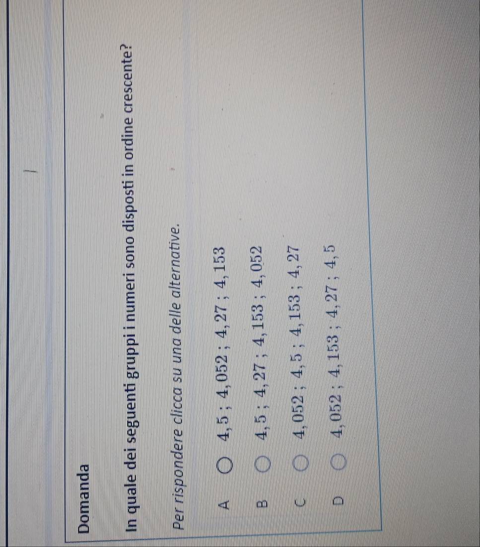 Domanda
In quale dei seguenti gruppi i numeri sono disposti in ordine crescente?
Per rispondere clicca su una delle alternative.
A 4, 5; 4,052; 4,27; 4, 153
-
4, 5; 4, 27; 4,153; 4, 052
( 4, 052; 4, 5; 4, 153; 4, 27
U 4,052; 4, 153; 4, 27; 4, 5