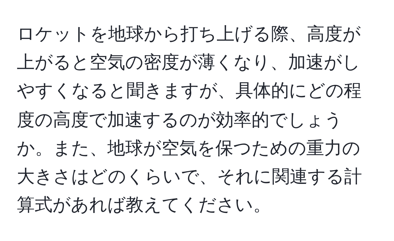 ロケットを地球から打ち上げる際、高度が上がると空気の密度が薄くなり、加速がしやすくなると聞きますが、具体的にどの程度の高度で加速するのが効率的でしょうか。また、地球が空気を保つための重力の大きさはどのくらいで、それに関連する計算式があれば教えてください。