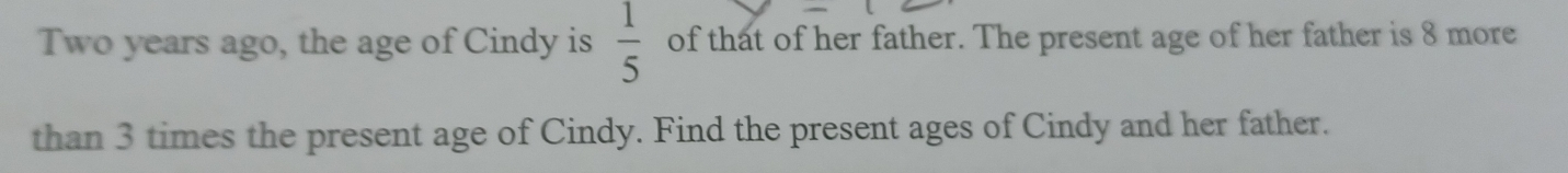  1/5 
Two years ago, the age of Cindy is of that of her father. The present age of her father is 8 more 
than 3 times the present age of Cindy. Find the present ages of Cindy and her father.