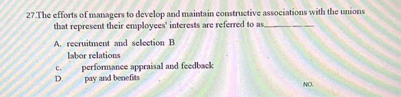 The efforts of managers to develop and maintain constructive associations with the unions
that represent their employees' interests are referred to as_
A. recruitment and selection B
labor relations
c. performance appraisal and feedback
D. pay and benefits
NO.