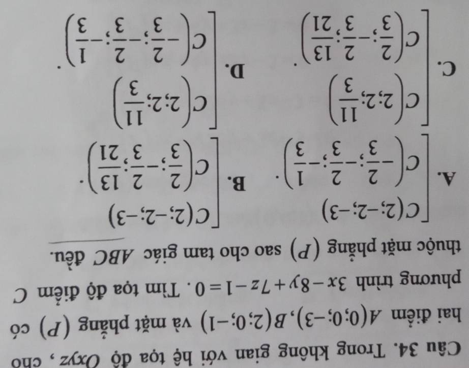 Trong không gian với hệ tọa độ Oxyz , cho
hai điểm A(0;0;-3), B(2;0;-1) và mặt phẳng (P) có
phương trình 3x-8y+7z-1=0. Tìm tọa độ điểm C
thuộc mặt phẳng (P) sao cho tam giác ABC đều.
A. beginbmatrix C(2;-2;-3) C(- 2/3 ;- 2/3 ;- 1/3 )· B. beginbmatrix C(2;-2;-3) C( 2/3 ;- 2/3 ; 13/21 )^.
C. beginbmatrix c(2,2, 11/3 ) c( 2/3 , 2/3 , 13/21 )endbmatrix. D. beginbmatrix c(2,2, 11/3 ) c(- 2/3 ,- 2/3 ,- 1/3 )endbmatrix.