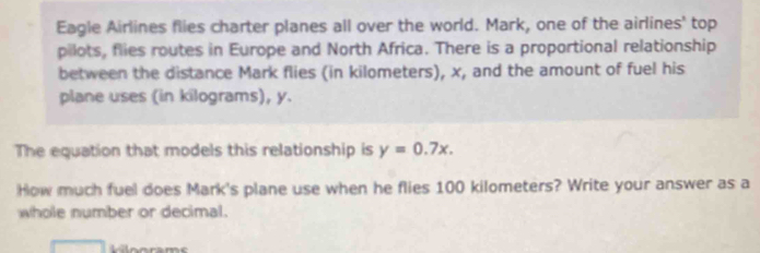 Eagle Airlines flies charter planes all over the world. Mark, one of the airlines' top 
pilots, flies routes in Europe and North Africa. There is a proportional relationship 
between the distance Mark flies (in kilometers), x, and the amount of fuel his 
plane uses (in kilograms), y. 
The equation that models this relationship is y=0.7x. 
How much fuel does Mark's plane use when he flies 100 kilometers? Write your answer as a 
whole number or decimal. 
L