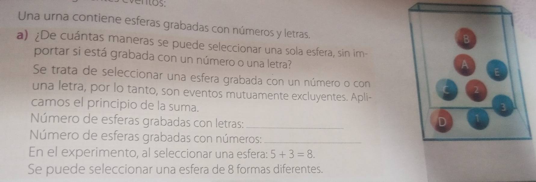 ventos: 
Una urna contiene esferas grabadas con números y letras. 
a) ¿De cuántas maneras se puede seleccionar una sola esfera, sin im- 
portar si está grabada con un número o una letra? 
Se trata de seleccionar una esfera grabada con un número o con 
una letra, por lo tanto, son eventos mutuamente excluyentes. Apli- 
camos el principio de la suma. 
Número de esferas grabadas con letras: _ 
Número de esferas grabadas con números:_ 
En el experimento, al seleccionar una esfera: 5+3=8. 
Se puede seleccionar una esfera de 8 formas diferentes.