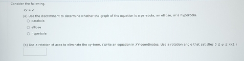 Cansider the following.
xy=2
(a) Use the discriminant to determine whether the graph of the equation is a parabole, an ellipse, or a hyperbola
parabola
ellipse
hyperbola
(5) Use a rotation of axes to eliminate the xy -tarm. (Write an equation in overline AY coordinates. Use a rotation angle that satisfies 0 ≤ φ ≤ x/'2.)