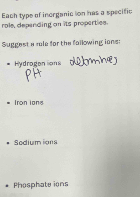 Each type of inorganic ion has a specific 
role, depending on its properties. 
Suggest a role for the following ions: 
Hydrogen ions 
Iron ions 
Sodium ions 
Phosphate ions