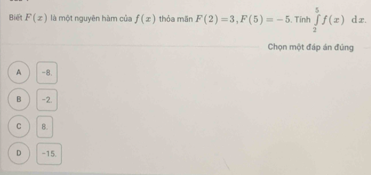 Biết F(x) là một nguyên hàm của f(x) thỏa mãn F(2)=3, F(5)=-5. Tính ∈tlimits _2^5f(x) dx 
Chọn một đáp án đúng
A -8.
B -2.
C 8.
D -15.