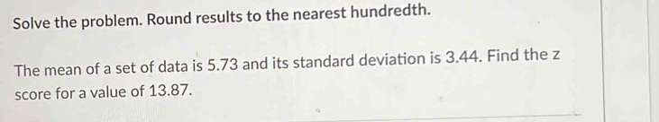 Solve the problem. Round results to the nearest hundredth. 
The mean of a set of data is 5.73 and its standard deviation is 3.44. Find the z
score for a value of 13.87.