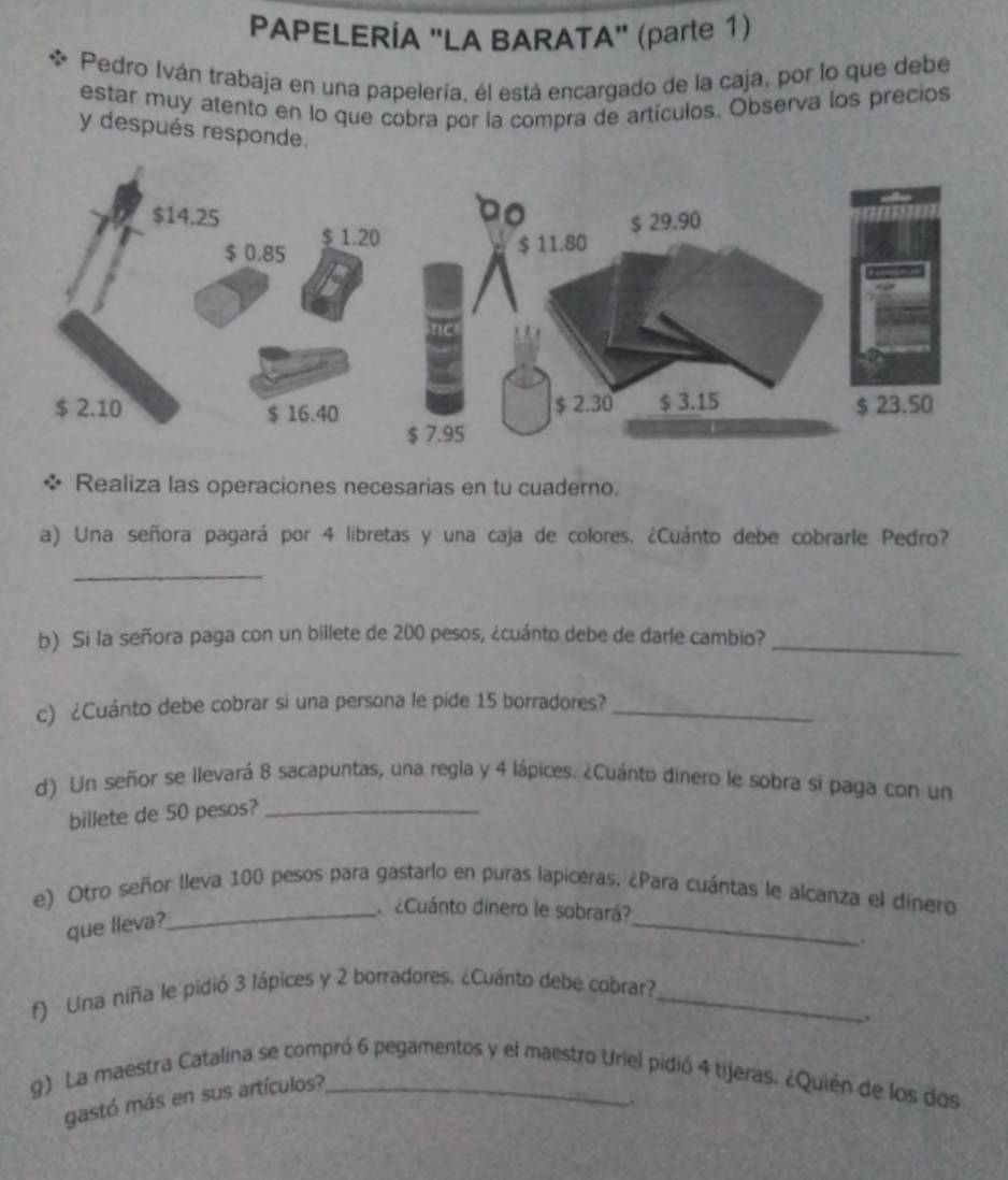 PAPELERÍA "LA BARATA" (parte 1) 
Pedro Iván trabaja en una papelería, él está encargado de la caja, por lo que debe 
estar muy atento en lo que cobra por la compra de artículos. Observa los precios 
y después responde. 
Realiza las operaciones necesarias en tu cuaderno. 
a) Una señora pagará por 4 libretas y una caja de colores. ¿Cuánto debe cobrarle Pedro? 
_ 
b) Si la señora paga con un billete de 200 pesos, ¿cuánto debe de darle cambio?_ 
c) ¿Cuánto debe cobrar si una persona le pide 15 borradores?_ 
d) Un señor se llevará 8 sacapuntas, una regla y 4 lápices. ¿Cuánto dínero le sobra si paga con un 
billete de 50 pesos?_ 
e) Otro señor lleva 100 pesos para gastarlo en puras lapiceras. ¿Para cuántas le alcanza el dinero 
que lleva? 
_ 
_ ¿Cuánto dinero le sobrará? 
. 
f) Una niña le pidió 3 lápices y 2 borradores. ¿Cuánto debe cobrar?_ 
g) La maestra Catalina se compró 6 pegamentos y el maestro Uriel pidió 4 tijeras. ¿Quién de los dos 
gastó más en sus artículos? 
.