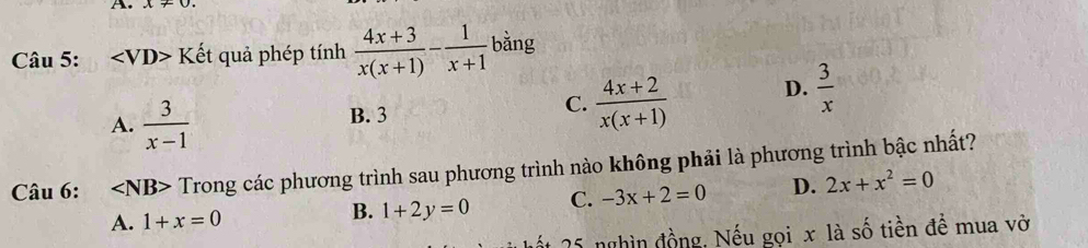 ∠ VD>Khat e t quả phép tính  (4x+3)/x(x+1) - 1/x+1  bằng
A.  3/x-1  B. 3  (4x+2)/x(x+1)  D.  3/x 
C.
Câu 6: ∠ NB> Trong các phương trình sau phương trình nào không phải là phương trình bậc nhất?
A. 1+x=0 B. 1+2y=0 C. -3x+2=0 D. 2x+x^2=0
25 nghìn đồng, Nếu gọi x là số tiền đề mua vở