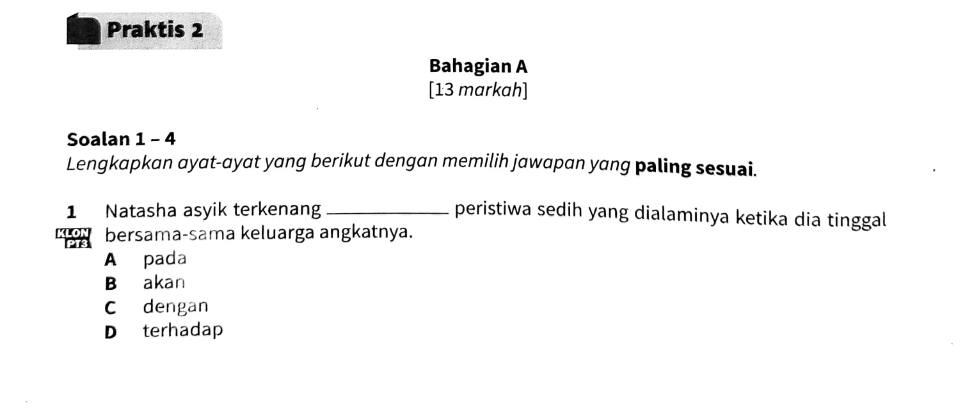 Praktis 2
Bahagian A
[13 markah]
Soalan 1 - 4
Lengkapkan ayat-ayat yang berikut dengan memilih jawapan yang paling sesuai.
1 Natasha asyik terkenang _peristiwa sedih yang dialaminya ketika dia tinggal
bersama-sama keluarga angkatnya.
A pada
B akan
C dengan
D terhadap