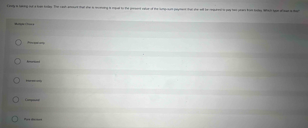 Cindy is taking out a loan today. The cash amount that she is receiving is equal to the present value of the lump-sum payment that she will be required to pay two years from today. Which type of loan is this?
Multiple Choice
Principal-only
Amortized
Interest-only
Compound
Pure discount