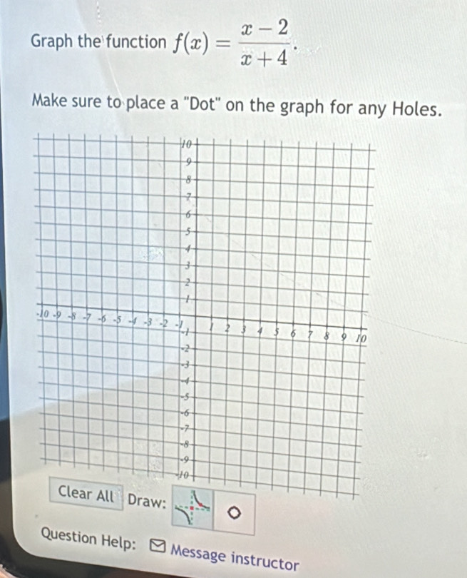 Graph the function f(x)= (x-2)/x+4 . 
Make sure to place a "Dot" on the graph for any Holes. 
Question Help: Message instructor