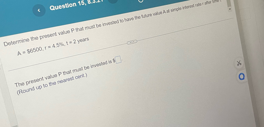 Question 15, 8.3.2 
Determine the present value P that must be invested to have the future value A at simple interest rate r after tim
A=$6500, r=4.5% , t=2 years
The present value P that must be invested is $□. 
(Round up to the nearest cent.)