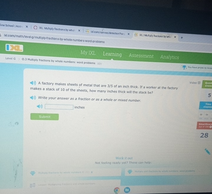 line School | Accre X IXL; Multiply fractions by who! overline Da ixl.com/canvas/detection?tar IXL | Multiply fractions by who 
ixl.com/math/lev el-g/mult iply-fraction s-by-whole-numbers-word-problems 
My IXL Learning Assessment Analytics 
Level G O.3 Multiply fractions by whole numbers: word problems U2√ 
You have prizes to reve 
Video ⑥ Quest 
A factory makes sheets of metal that are 3/5 of an inch thick. If a worker at the factory answ 
makes a stack of 10 of the sheets, how many inches thick will the stack be? 5 
Write your answer as a fraction or as a whole or mixed number. 
)) □ inches
elapsee Time 
04 
Submit 
out of 100 SmartScor 
28 
Work it out 
Not feeling ready yet? These can help: 
a Multiply fractions by whole numbers II (82) Multiply unit fractions by whole numbers: word problems 
Cesson: Multiplying fractions and whole number