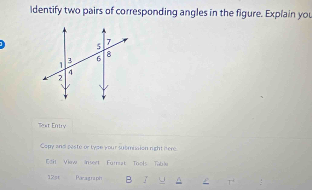 ldentify two pairs of corresponding angles in the figure. Explain you 
Text Entry 
Copy and paste or type your submission right here. 
Edit View Insert Format Tools Table 
12pt Paragraph B I U A T^2