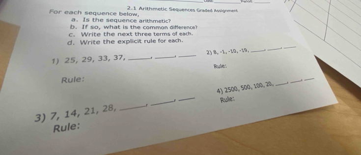 Peror 
_ 
2.1 Arithmetic Sequences Graded Assignment 
For each sequence below, 
a. Is the sequence arithmetic? 
b. If so, what is the common difference? 
c. Write the next three terms of each. 
d. Write the explicit rule for each. 
1) 25, 29, 33, 37, _1 _3_ 2) 8, −1, −10, −19,_ 
_ 
_ 
Rule: 
Rule: 
3) 7, 14, 21, 28, _ -1 _ -1 _ 4) 2500, 500, 100, 20, _ 
_ 
_ 
Rule: 
Rule: